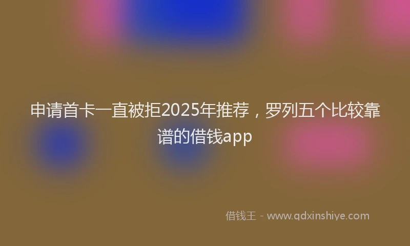 申请首卡一直被拒2025年推荐，罗列五个比较靠谱的借钱app