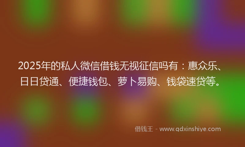 2025年的私人微信借钱无视征信吗有：惠众乐、日日贷通、便捷钱包、萝卜易购、钱袋速贷等。