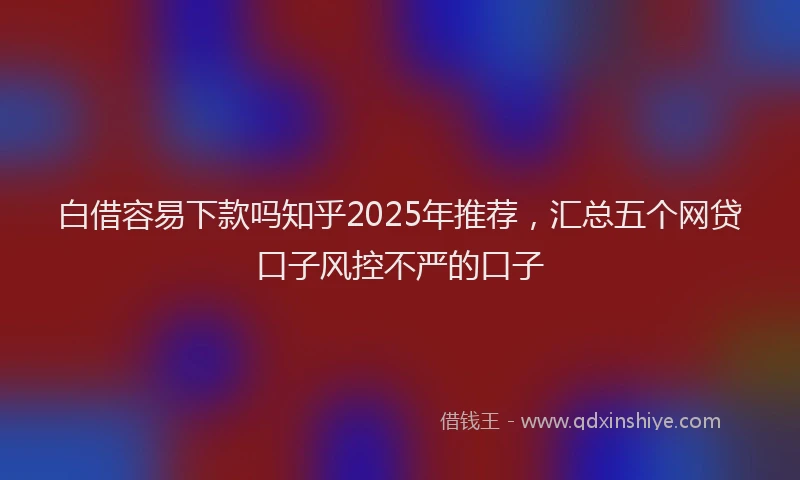 白借容易下款吗知乎2025年推荐，汇总五个网贷口子风控不严的口子