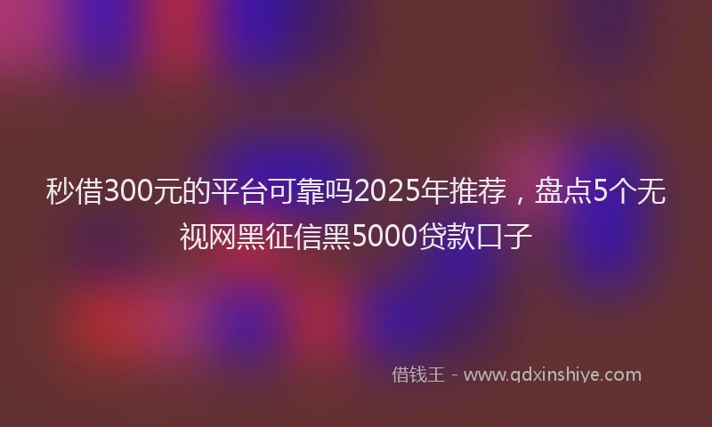秒借300元的平台可靠吗2025年推荐，盘点5个无视网黑征信黑5000贷款口子