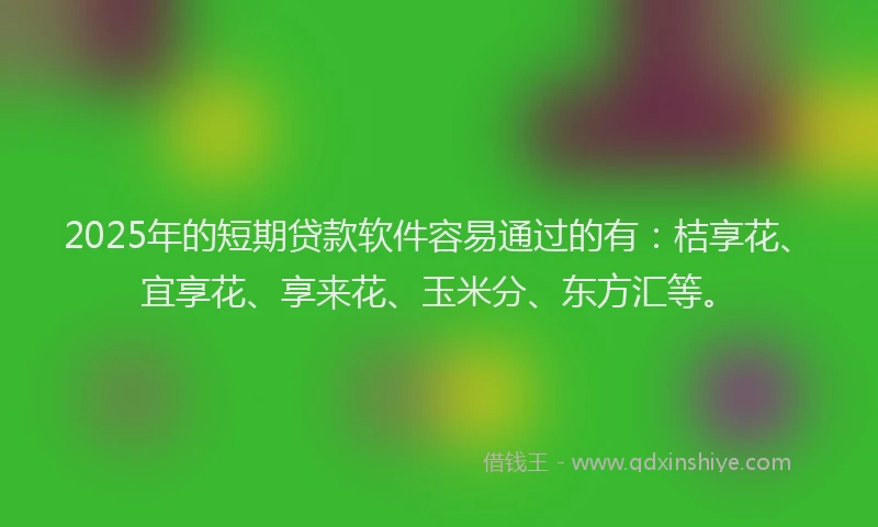 2025年的短期贷款软件容易通过的有：桔享花、宜享花、享来花、玉米分、东方汇等。