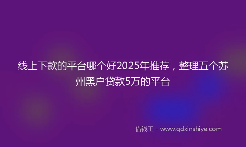 线上下款的平台哪个好2025年推荐，整理五个苏州黑户贷款5万的平台
