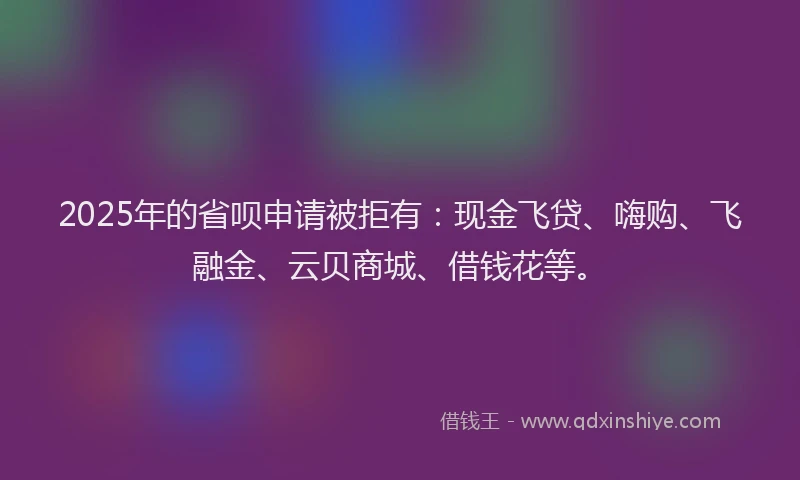 2025年的省呗申请被拒有：现金飞贷、嗨购、飞融金、云贝商城、借钱花等。