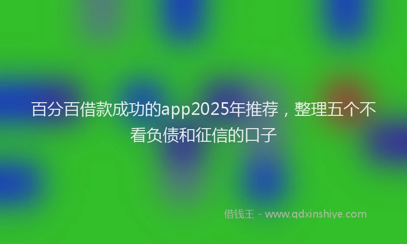 百分百借款成功的app2025年推荐，整理五个不看负债和征信的口子