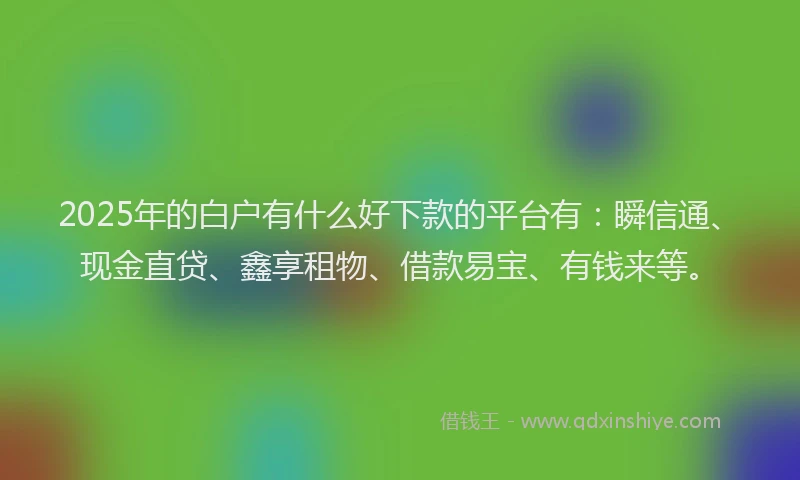 2025年的白户有什么好下款的平台有：瞬信通、现金直贷、鑫享租物、借款易宝、有钱来等。