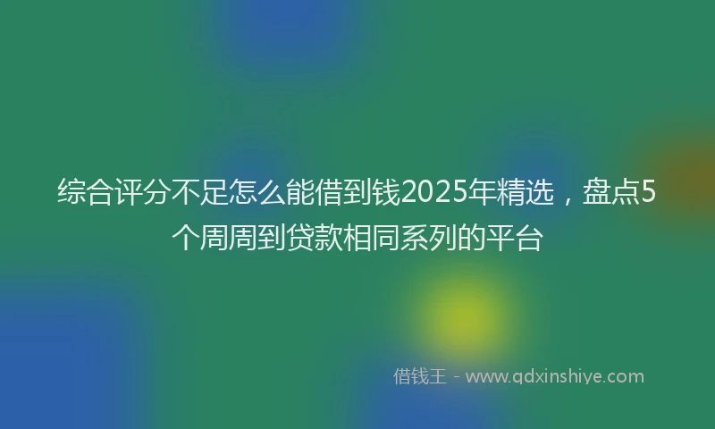 综合评分不足怎么能借到钱2025年精选，盘点5个周周到贷款相同系列的平台
