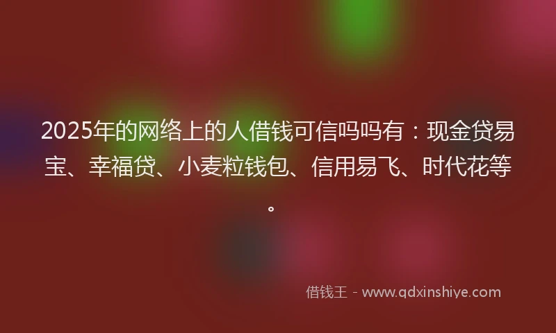 2025年的网络上的人借钱可信吗吗有：现金贷易宝、幸福贷、小麦粒钱包、信用易飞、时代花等。