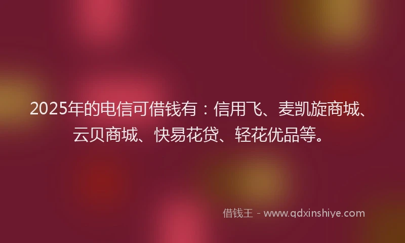 2025年的电信可借钱有：信用飞、麦凯旋商城、云贝商城、快易花贷、轻花优品等。