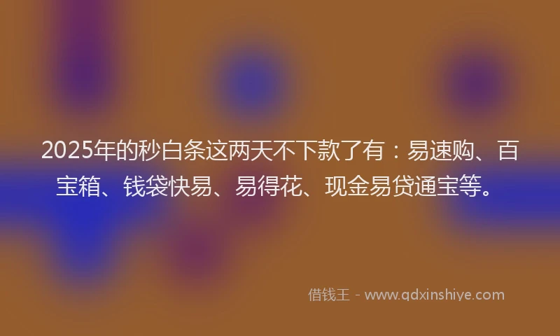2025年的秒白条这两天不下款了有：易速购、百宝箱、钱袋快易、易得花、现金易贷通宝等。