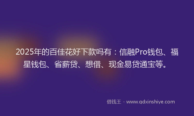 2025年的百佳花好下款吗有：信融Pro钱包、福星钱包、省薪贷、想借、现金易贷通宝等。