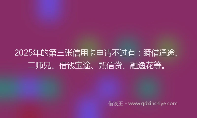 2025年的第三张信用卡申请不过有：瞬借通途、二师兄、借钱宝途、甄信贷、融逸花等。