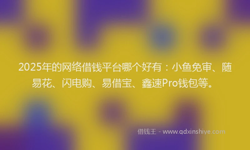 2025年的网络借钱平台哪个好有：小鱼免审、随易花、闪电购、易借宝、鑫速Pro钱包等。