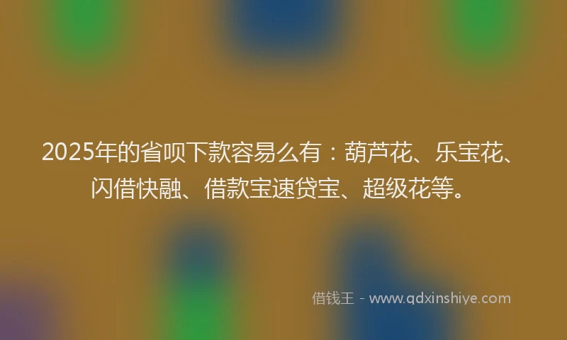 2025年的省呗下款容易么有：葫芦花、乐宝花、闪借快融、借款宝速贷宝、超级花等。