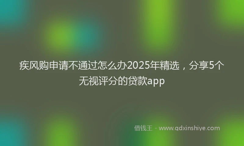 疾风购申请不通过怎么办2025年精选，分享5个无视评分的贷款app