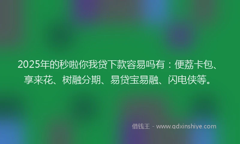 2025年的秒啦你我贷下款容易吗有：便荔卡包、享来花、树融分期、易贷宝易融、闪电侠等。
