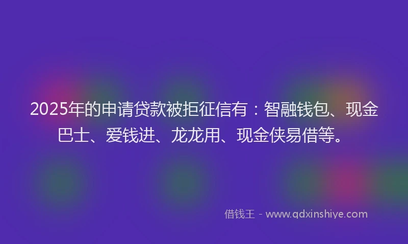 2025年的申请贷款被拒征信有：智融钱包、现金巴士、爱钱进、龙龙用、现金侠易借等。