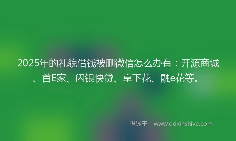 2025年的礼貌借钱被删微信怎么办有：开源商城、首E家、闪银快贷、享下花、融e花等。
