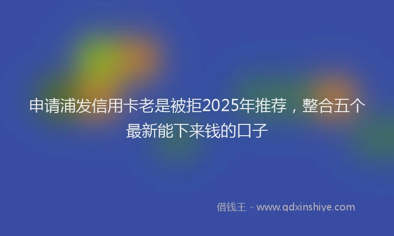 申请浦发信用卡老是被拒2025年推荐，整合五个最新能下来钱的口子