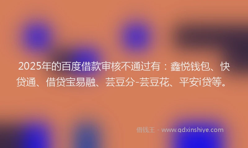 2025年的百度借款审核不通过有：鑫悦钱包、快贷通、借贷宝易融、芸豆分-芸豆花、平安i贷等。