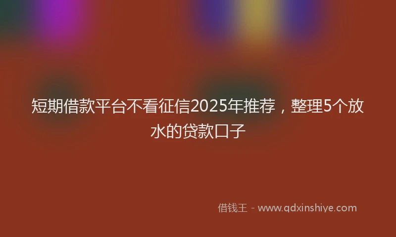 短期借款平台不看征信2025年推荐，整理5个放水的贷款口子