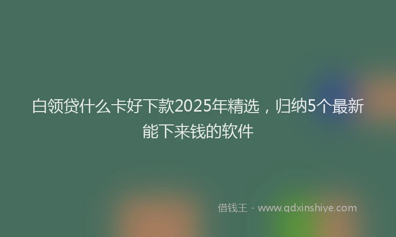 白领贷什么卡好下款2025年精选，归纳5个最新能下来钱的软件