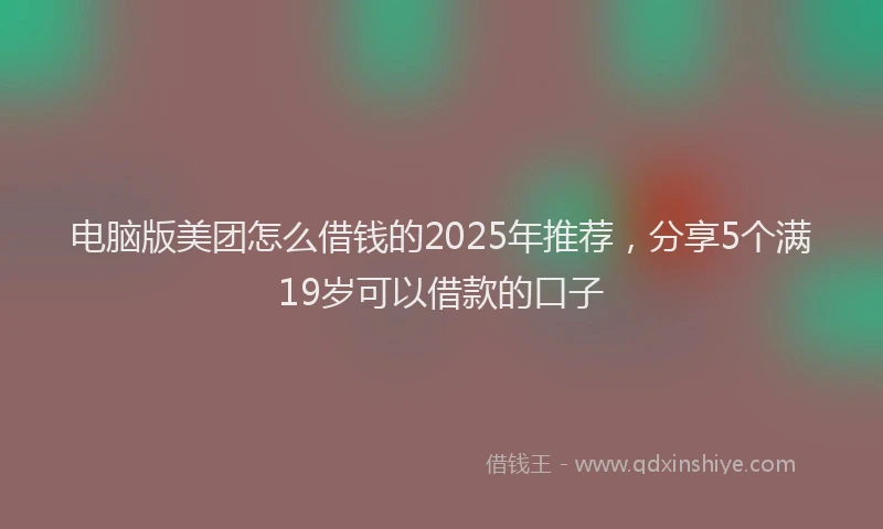 电脑版美团怎么借钱的2025年推荐，分享5个满19岁可以借款的口子