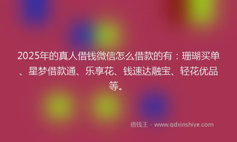 2025年的真人借钱微信怎么借款的有：珊瑚买单、星梦借款通、乐享花、钱速达融宝、轻花优品等。