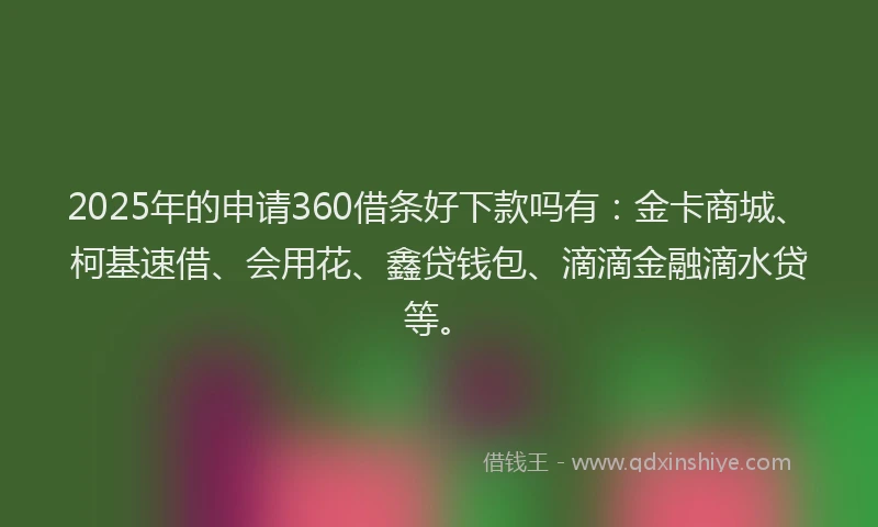 2025年的申请360借条好下款吗有：金卡商城、柯基速借、会用花、鑫贷钱包、滴滴金融滴水贷等。