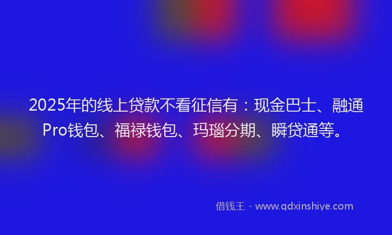 2025年的线上贷款不看征信有：现金巴士、融通Pro钱包、福禄钱包、玛瑙分期、瞬贷通等。