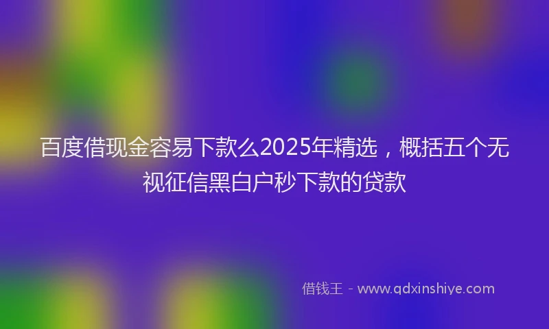 百度借现金容易下款么2025年精选，概括五个无视征信黑白户秒下款的贷款