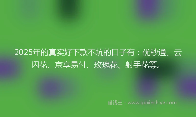 2025年的真实好下款不坑的口子有：优秒通、云闪花、京享易付、玫瑰花、射手花等。