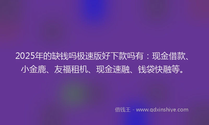 2025年的缺钱吗极速版好下款吗有：现金借款、小金鹿、友福租机、现金速融、钱袋快融等。