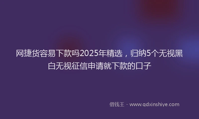 网捷货容易下款吗2025年精选，归纳5个无视黑白无视征信申请就下款的口子