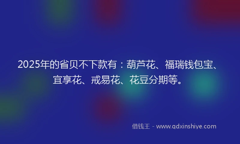 2025年的省贝不下款有：葫芦花、福瑞钱包宝、宜享花、戒易花、花豆分期等。