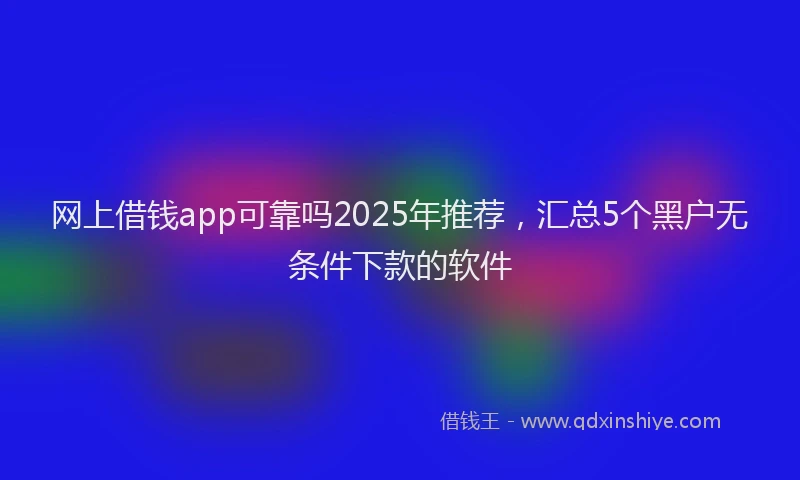 网上借钱app可靠吗2025年推荐，汇总5个黑户无条件下款的软件