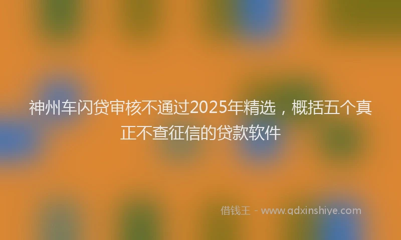 神州车闪贷审核不通过2025年精选，概括五个真正不查征信的贷款软件