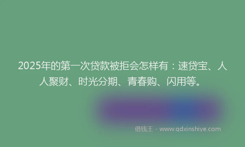 2025年的第一次贷款被拒会怎样有：速贷宝、人人聚财、时光分期、青春购、闪用等。