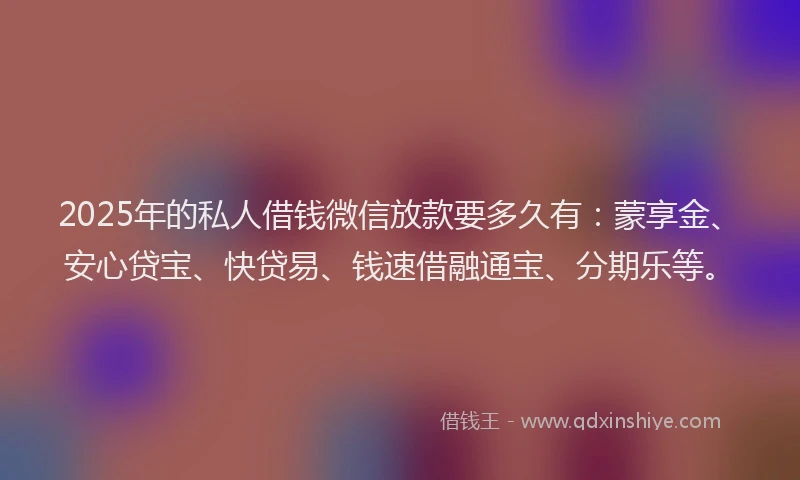 2025年的私人借钱微信放款要多久有：蒙享金、安心贷宝、快贷易、钱速借融通宝、分期乐等。