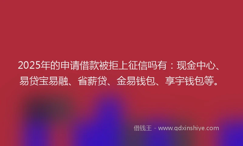 2025年的申请借款被拒上征信吗有：现金中心、易贷宝易融、省薪贷、金易钱包、享宇钱包等。