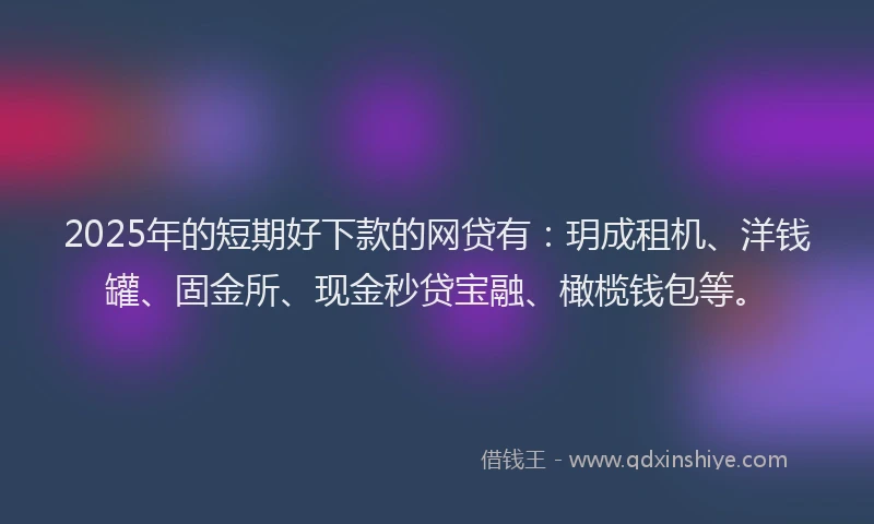 2025年的短期好下款的网贷有：玥成租机、洋钱罐、固金所、现金秒贷宝融、橄榄钱包等。