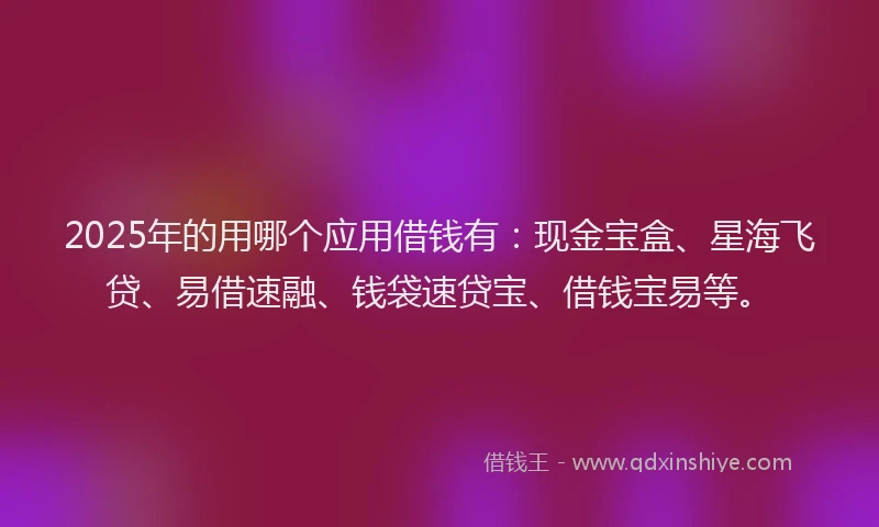 2025年的用哪个应用借钱有：现金宝盒、星海飞贷、易借速融、钱袋速贷宝、借钱宝易等。