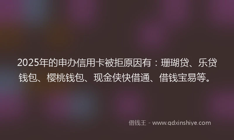 2025年的申办信用卡被拒原因有：珊瑚贷、乐贷钱包、樱桃钱包、现金侠快借通、借钱宝易等。