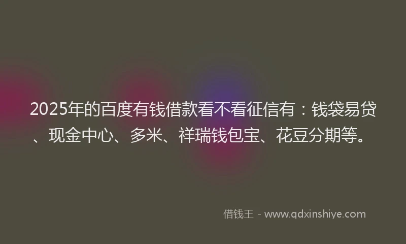2025年的百度有钱借款看不看征信有：钱袋易贷、现金中心、多米、祥瑞钱包宝、花豆分期等。