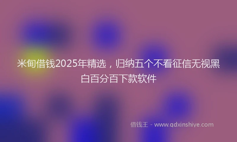 米甸借钱2025年精选，归纳五个不看征信无视黑白百分百下款软件