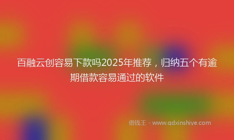 百融云创容易下款吗2025年推荐，归纳五个有逾期借款容易通过的软件