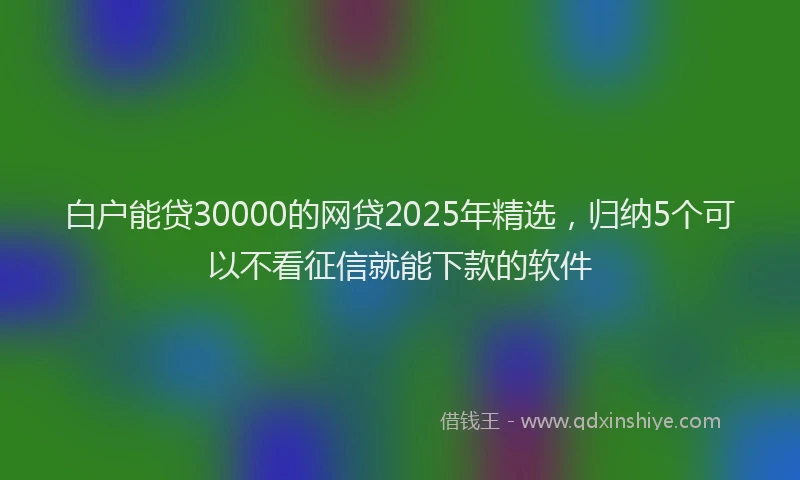 白户能贷30000的网贷2025年精选，归纳5个可以不看征信就能下款的软件