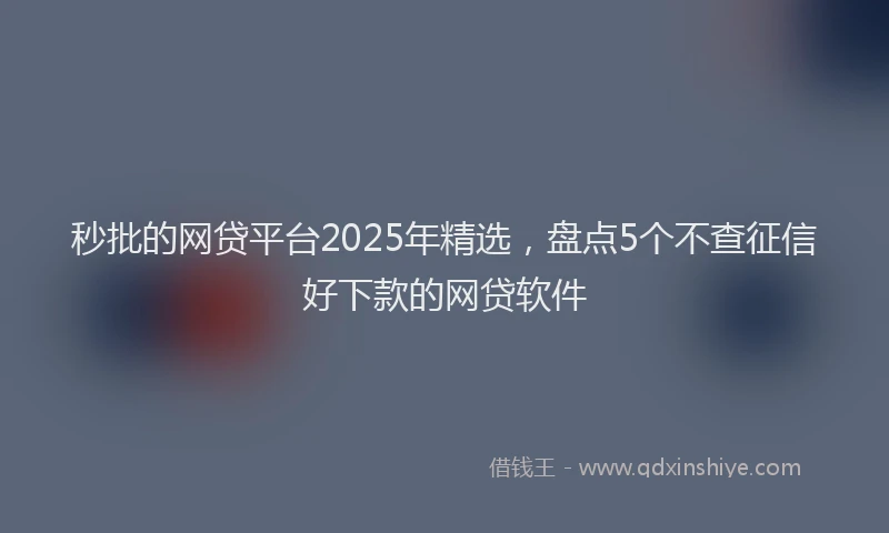 秒批的网贷平台2025年精选，盘点5个不查征信好下款的网贷软件
