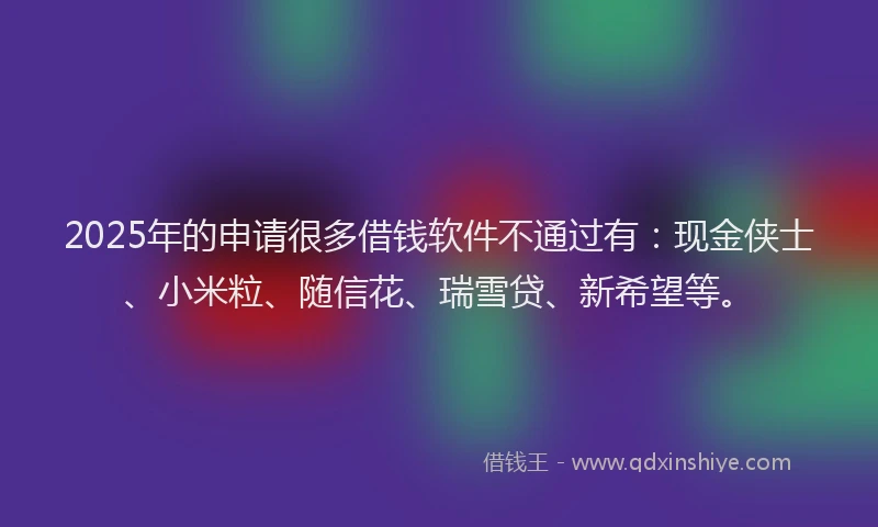 2025年的申请很多借钱软件不通过有：现金侠士、小米粒、随信花、瑞雪贷、新希望等。