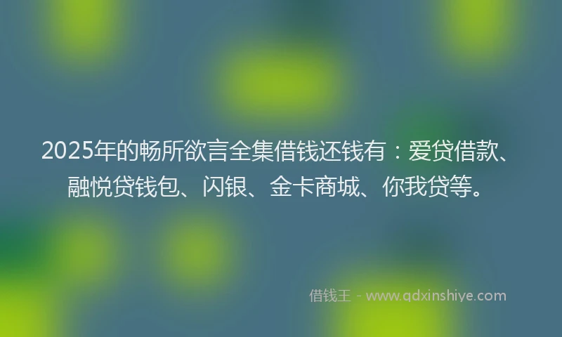 2025年的畅所欲言全集借钱还钱有：爱贷借款、融悦贷钱包、闪银、金卡商城、你我贷等。