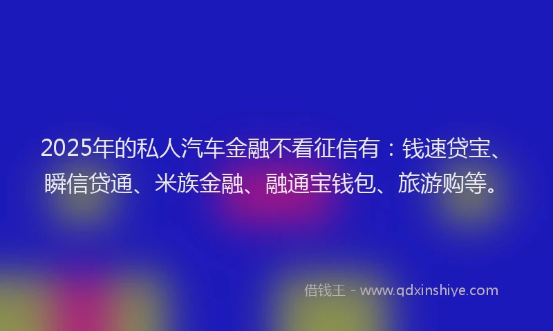 2025年的私人汽车金融不看征信有：钱速贷宝、瞬信贷通、米族金融、融通宝钱包、旅游购等。